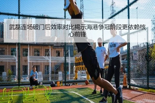 武磊连场破门后效率对比揭示海港争冠阶段更依赖核心前锋
